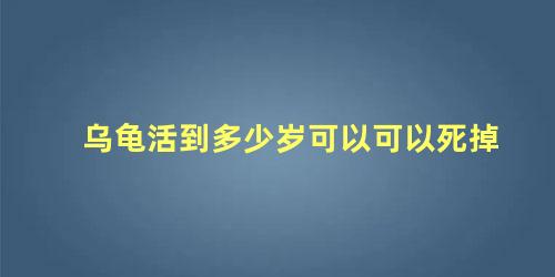 乌龟活到多少岁可以可以死掉