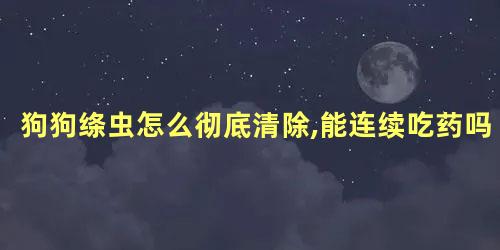 狗狗绦虫怎么彻底清除,能连续吃药吗